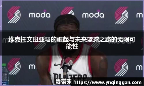 维克托文班亚马的崛起与未来篮球之路的无限可能性